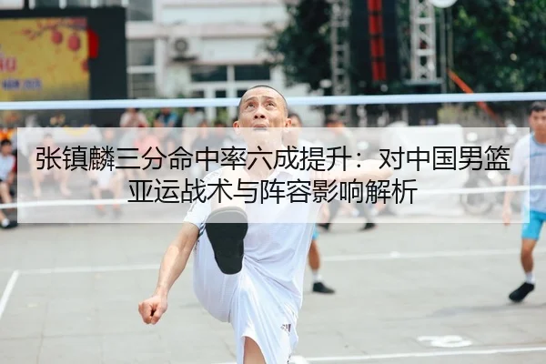 张镇麟三分命中率六成提升：对中国男篮亚运战术与阵容影响解析