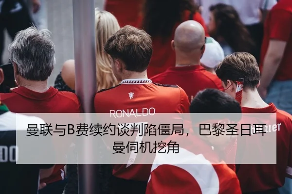 曼联与B费续约谈判陷僵局，巴黎圣日耳曼伺机挖角